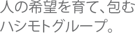 人の希望を育て、包むハシモトグループ。