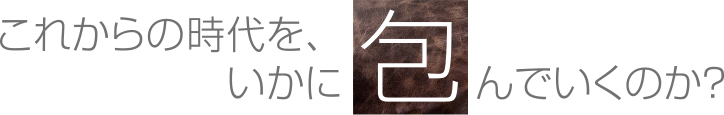 これからの時代を、いかに包んでいくのか？